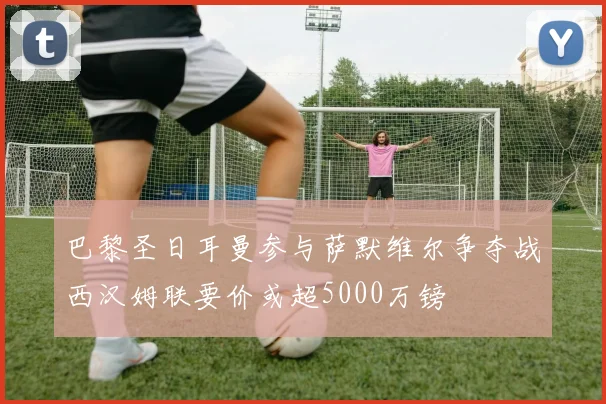 巴黎圣日耳曼参与萨默维尔争夺战西汉姆联要价或超5000万镑