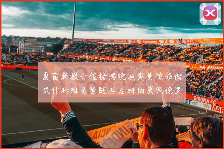 夏窗新援升值榜揭晓迪奥曼德领衔武什科维奇紧随其后姆伯莫佩德罗表现抢眼