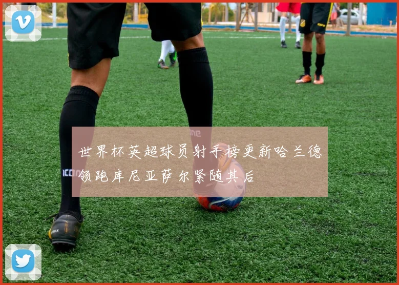 世界杯英超球员射手榜更新哈兰德领跑库尼亚萨尔紧随其后