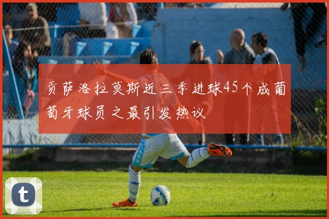 贡萨洛拉莫斯近三季进球45个成葡萄牙球员之最引发热议