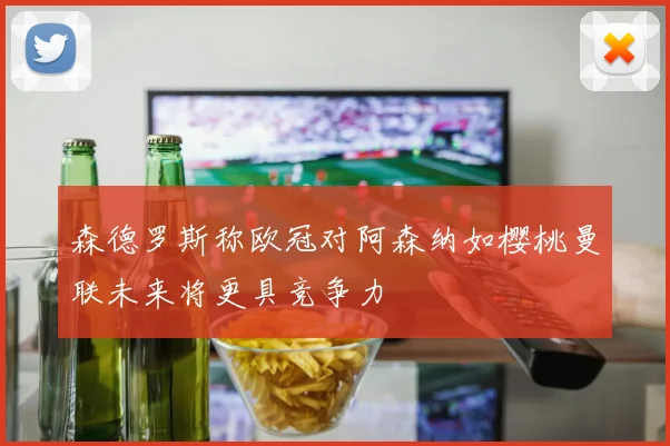森德罗斯称欧冠对阿森纳如樱桃曼联未来将更具竞争力