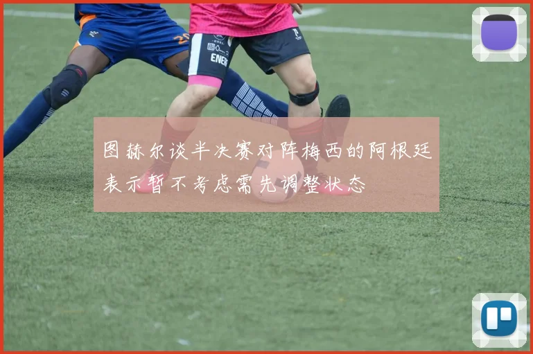 图赫尔谈半决赛对阵梅西的阿根廷表示暂不考虑需先调整状态