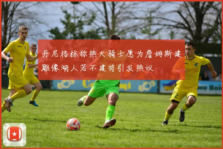 丹尼格林称热火骑士愿为詹姆斯建雕像湖人若不建将引发热议