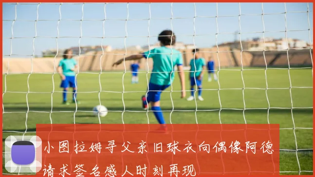 小图拉姆寻父亲旧球衣向偶像阿德请求签名感人时刻再现