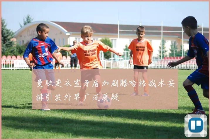 曼联更衣室矛盾加剧滕哈格战术安排引发外界广泛质疑