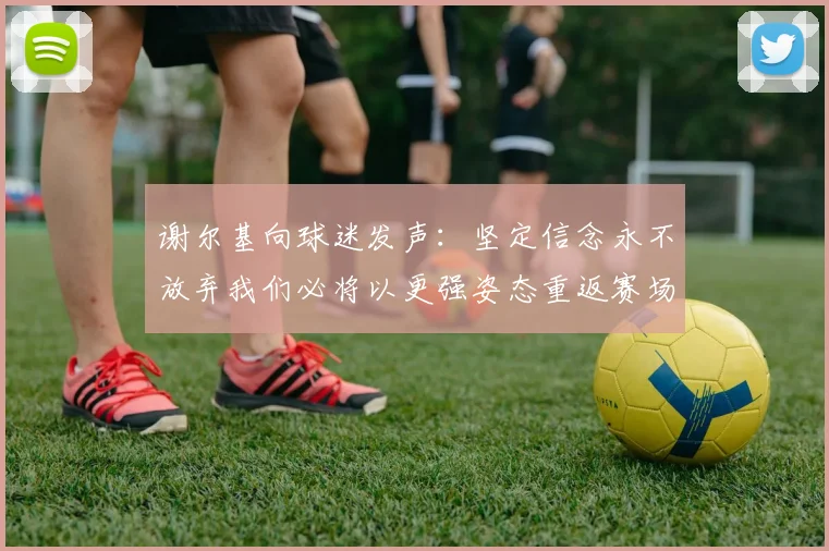 谢尔基向球迷发声：坚定信念永不放弃我们必将以更强姿态重返赛场