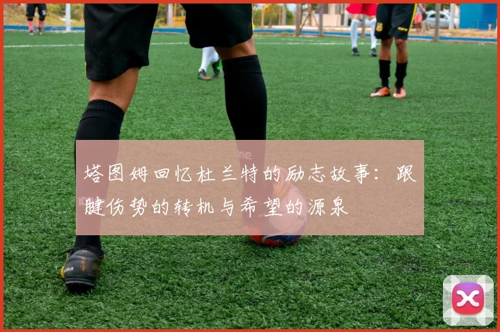 塔图姆回忆杜兰特的励志故事：跟腱伤势的转机与希望的源泉