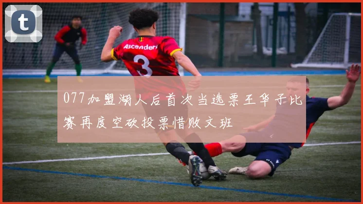 077加盟湖人后首次当选票王华子比赛再度空砍投票惜败文班