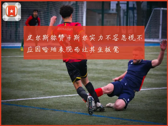 皮尔斯称赞卡斯尔实力不容忽视不应因哈珀表现而让其坐板凳