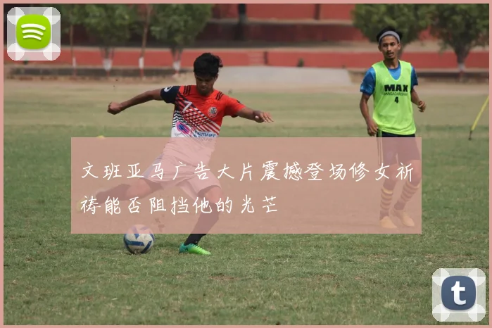 文班亚马广告大片震撼登场修女祈祷能否阻挡他的光芒