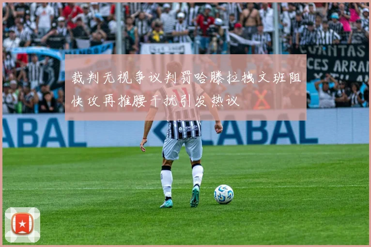 裁判无视争议判罚哈滕拉拽文班阻快攻再推腰干扰引发热议