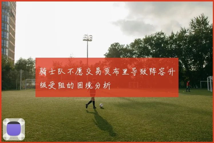 骑士队不愿交易莫布里导致阵容升级受阻的困境分析