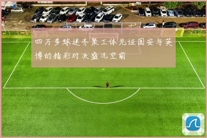 四万多球迷齐聚工体见证国安与英博的精彩对决盛况空前