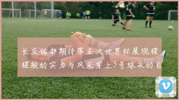 长友佑都期待第五次世界杯展现猩猩般的实力与风采穿上5号球衣的自豪感