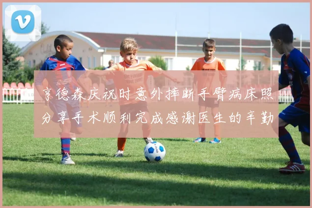 亨德森庆祝时意外摔断手臂病床照分享手术顺利完成感谢医生的辛勤付出