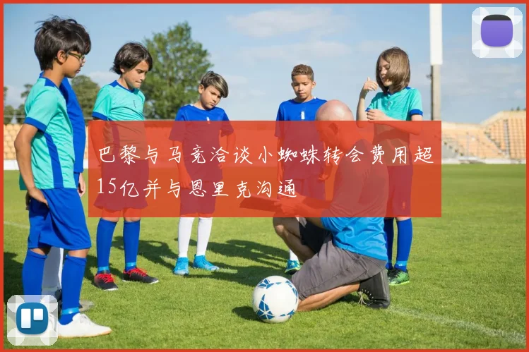 巴黎与马竞洽谈小蜘蛛转会费用超15亿并与恩里克沟通