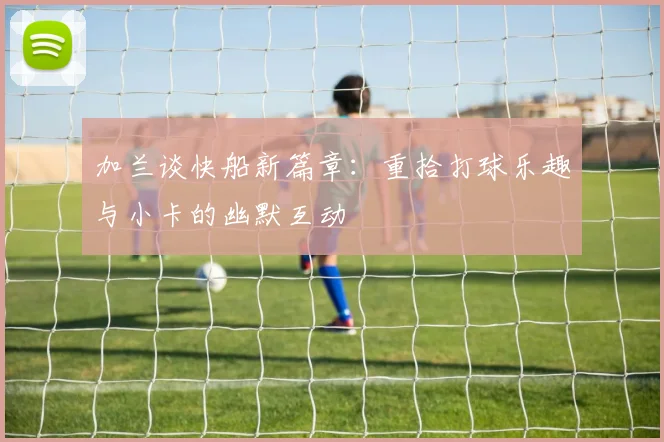 加兰谈快船新篇章：重拾打球乐趣与小卡的幽默互动