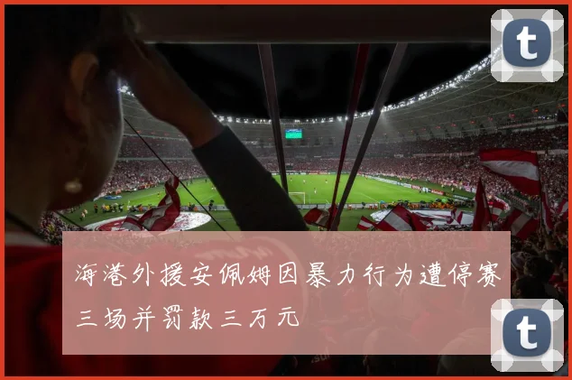 海港外援安佩姆因暴力行为遭停赛三场并罚款三万元