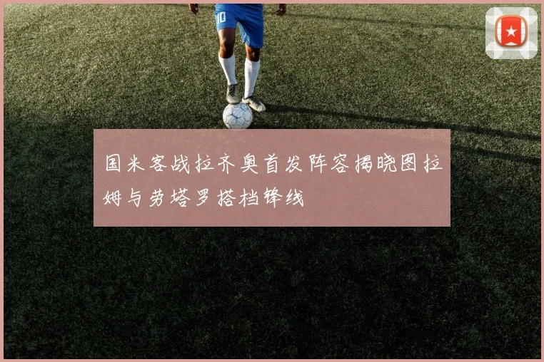 国米客战拉齐奥首发阵容揭晓图拉姆与劳塔罗搭档锋线