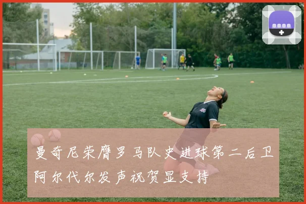 曼奇尼荣膺罗马队史进球第二后卫阿尔代尔发声祝贺显支持