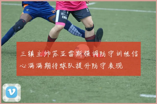 三镇主帅苏亚雷斯强调防守训练信心满满期待球队提升防守表现